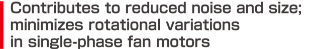 Contributes to reduced noise and size; minimizes rotational variations in single-phase fan motors