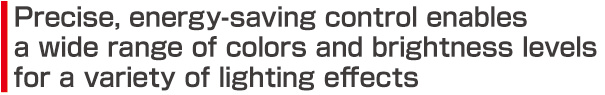 Precise, energy-saving control enables a wide range of colors and brightness levels for a variety of lighting effects